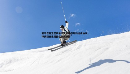 JJB竞技宝-前毕巴后卫巴萨单方面宣称与尼科达成协议，球员职业生涯面临关键抉择